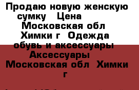 Продаю новую женскую сумку › Цена ­ 7 000 - Московская обл., Химки г. Одежда, обувь и аксессуары » Аксессуары   . Московская обл.,Химки г.